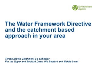 The Water Framework Directive
and the catchment based
approach in your area
Teresa Brown Catchment Co-ordinator
For the Upper and Bedford Ouse, Old Bedford and Middle Level
 