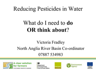 Reducing Pesticides in Water
What do I need to do
OR think about?
Victoria Fradley
North Anglia River Basin Co-ordinator
07887 534983
 