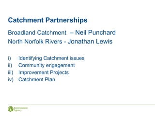 Catchment Partnerships
Broadland Catchment – Neil Punchard
North Norfolk Rivers - Jonathan Lewis
i) Identifying Catchment issues
ii) Community engagement
iii) Improvement Projects
iv) Catchment Plan
 