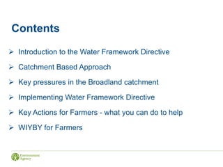Contents
 Introduction to the Water Framework Directive
 Catchment Based Approach
 Key pressures in the Broadland catchment
 Implementing Water Framework Directive
 Key Actions for Farmers - what you can do to help
 WIYBY for Farmers
 