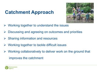 Catchment Approach
 Working together to understand the issues
 Discussing and agreeing on outcomes and priorities
 Sharing information and resources
 Working together to tackle difficult issues
 Working collaboratively to deliver work on the ground that
improves the catchment
 