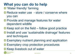 What you can do to help
‘Water friendly’ farming
Reduce water use - store / conserve where
you can
Provide and manage features for water
dependent wildlife
Keep soil on the field – follow good practice
Install and use ‘sustainable drainage’ features
and techniques
Exemplary nutrient planning and application
Exemplary crop protection procedures
Keep livestock out of water
UNCLASSIFIED 12
 