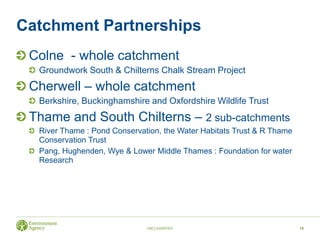 Catchment Partnerships
Colne - whole catchment
Groundwork South & Chilterns Chalk Stream Project
Cherwell – whole catchment
Berkshire, Buckinghamshire and Oxfordshire Wildlife Trust
Thame and South Chilterns – 2 sub-catchments
River Thame : Pond Conservation, the Water Habitats Trust & R Thame
Conservation Trust
Pang, Hughenden, Wye & Lower Middle Thames : Foundation for water
Research
UNCLASSIFIED 15
 