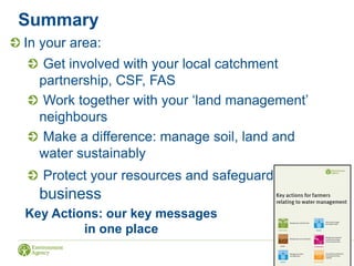 Summary
In your area:
Get involved with your local catchment
partnership, CSF, FAS
Work together with your ‘land management’
neighbours
Make a difference: manage soil, land and
water sustainably
Protect your resources and safeguard your
business
Key Actions: our key messages
in one place
 