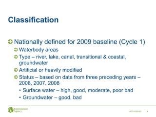 Classification
Nationally defined for 2009 baseline (Cycle 1)
Waterbody areas
Type – river, lake, canal, transitional & coastal,
groundwater
Artificial or heavily modified
Status – based on data from three preceding years –
2006, 2007, 2008
• Surface water – high, good, moderate, poor bad
• Groundwater – good, bad
UNCLASSIFIED 4
 
