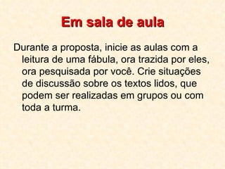 Em sala de aula Durante a proposta, inicie as aulas com a leitura de uma fábula, ora trazida por eles, ora pesquisada por você. Crie situações de discussão sobre os textos lidos, que podem ser realizadas em grupos ou com toda a turma. 