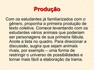 Produção Com os estudantes já familiarizados com o gênero, proponha a primeira produção de texto coletiva. Comece levantando com os estudantes vários animais que poderiam ser personagens de sua primeira fábula. Anote a lista no quadro. Para direcionar a discussão, sugira que sejam animais rivais, por exemplo – uma forma de restringir o universo de possibilidades e tornar mais fácil a elaboração da trama.  