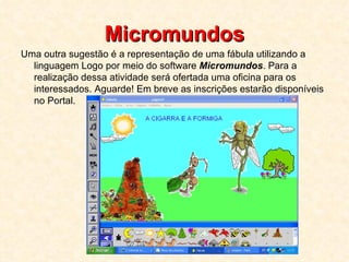 Micromundos Uma outra sugestão é a representação de uma fábula utilizando a linguagem Logo por meio do software  Micromundos . Para a realização dessa atividade será ofertada uma oficina para os interessados. Aguarde! Em breve as inscrições estarão disponíveis no Portal.  