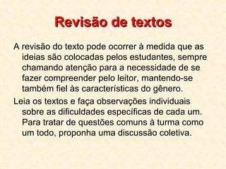 Revisão de textos A revisão do texto pode ocorrer à medida que as ideias são colocadas pelos estudantes, sempre chamando atenção para a necessidade de se fazer compreender pelo leitor, mantendo-se também fiel às características do gênero.  Leia os textos e faça observações individuais sobre as dificuldades específicas de cada um. Para tratar de questões comuns à turma como um todo, proponha uma discussão coletiva.  