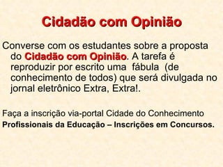 Cidadão com Opinião Converse com os estudantes sobre a proposta do  Cidadão com Opinião . A tarefa é reproduzir por escrito uma  fábula  (de conhecimento de todos) que será divulgada no jornal eletrônico Extra, Extra!.  Faça a inscrição via-portal Cidade do Conhecimento   Profissionais da Educação – Inscrições em Concursos. 