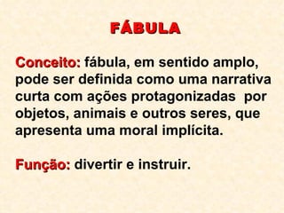 FÁBULA Conceito:  fábula, em sentido amplo, pode ser definida como uma narrativa curta com ações protagonizadas  por objetos, animais e outros seres, que apresenta uma moral implícita. Função:  divertir e instruir. 