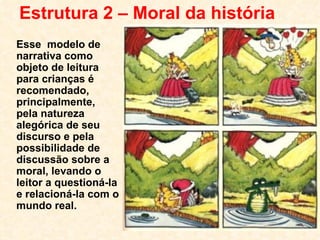 Estrutura 2 – Moral da história Esse  modelo de narrativa como objeto de leitura para crianças é recomendado, principalmente, pela natureza alegórica de seu discurso e pela possibilidade de discussão sobre a moral, levando o leitor a questioná-la e relacioná-la com o mundo real. 