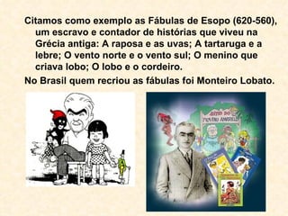 Citamos como exemplo as Fábulas de Esopo (620-560), um escravo e contador de histórias que viveu na Grécia antiga: A raposa e as uvas; A tartaruga e a lebre; O vento norte e o vento sul; O menino que criava lobo; O lobo e o cordeiro. No Brasil quem recriou as fábulas foi Monteiro Lobato. 