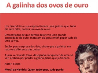Um fazendeiro e sua esposa tinham uma galinha que, todo dia sem falta, botava um ovo de ouro.  Desconfiados de que dentro dela teria uma grande quantidade de ouro, mataram ela para enfim pegar tudo de uma só vez.  Então, para surpresa dos dois, viram que a galinha, em nada era diferente das outras.  Assim, o casal de tolos, desejando enriquecer de uma só vez, acabam por perder o ganho diário que já tinham.  Autor: Esopo  Moral da História: Quem tudo quer, tudo perde. 