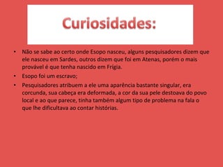 Não se sabe ao certo onde Esopo nasceu, alguns pesquisadores dizem que ele nasceu em Sardes, outros dizem que foi em Atenas, porém o mais provável é que tenha nascido em Frígia.  Esopo foi um escravo; Pesquisadores atribuem a ele uma aparência bastante singular, era corcunda, sua cabeça era deformada, a cor da sua pele destoava do povo local e ao que parece, tinha também algum tipo de problema na fala o que lhe dificultava ao contar histórias.  