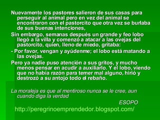 Nuevamente los pastores salieron de sus casas para perseguir al animal pero en vez del animal se encontraron con el pastorcito que otra vez se burlaba de sus buenas intenciones, Sin embargo, semanas después un grande y feo lobo llegó a la villa y comenzó a atacar a las ovejas del pastorcito, quien, lleno de miedo, gritaba: - Por favor, vengan y ayúdenme; el lobo está matando a las ovejas.  Pero ya nadie puso atención a sus gritos, y mucho menos pensar en acudir a auxiliarlo. Y el lobo, viendo que no había razón para temer mal alguno, hirió y destrozó a su antojo todo el rebaño. La moraleja es que al mentiroso nunca se le cree, aun cuando diga la verdad ESOPO http :// peregrinoemprendedor.blogspot.com / 
