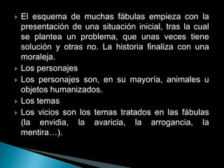    El esquema de muchas fábulas empieza con la
    presentación de una situación inicial, tras la cual
    se plantea un problema, que unas veces tiene
    solución y otras no. La historia finaliza con una
    moraleja.
   Los personajes
   Los personajes son, en su mayoría, animales u
    objetos humanizados.
   Los temas
   Los vicios son los temas tratados en las fábulas
    (la envidia, la avaricia, la arrogancia, la
    mentira…).
 