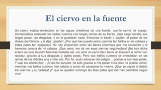 Un ciervo estaba mirándose en las aguas cristalinas de una fuente, que le servía de espejo.
Contemplaba admirado los bellos cuernos con largas ramas de su frente, pero luego miraba sus
largas patas, tan delgadas, y no le gustaban nada. Entonces le habló a Júpiter, el padre de los
dioses del Olimpo, y le dijo: ¡Júpiter! ¿Por qué has puesto estos cuernos tan bellos en mi cabeza y
estas patas tan delgadas? No hay proporción entre las flacas columnas que me sostienen y la
hermosa corona de mi cabeza. ¡Que pena, me da ver esas piernas larguiruchas! ¡No hay dicha
entera en este mundo! Mientras hablaba así, vio venir un perro fiero hacia él. Empezó a correr con
rapidez, gracias a sus delgadas y ágiles patas. Pero sus bellos cuernos se enredaban en las
ramas de los árboles una y otra vez. Por fin, pudo salvarse del peligro… gracias a sus feas patas.
Y casi sin aliento dijo: - ¡Si me he salvado, ha sido gracias a mis patas! Con ellas he podido correr,
mientras mis bellos cuernos han estado a punto de causarme la muerte. ¡Que se vayan al diablo
los cuernos y su belleza! ¡Y que se queden conmigo las feas patas que me han permitido seguir
vivo!

 