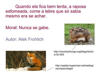 Quando ela fica bem lerda, a raposa
esfomeada, come a lebre que só sabia
mesmo era se achar.
Moral: Nunca se gabe.
Autor: Alek Frohlich
http://sadato.hypermart.net/weblog/
neuropsicologia/
http://novohamburgo.org/blogs/bicho
s/?p=520
 