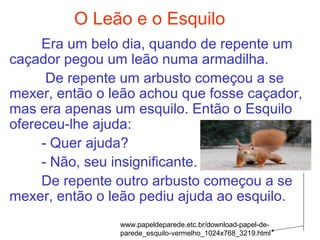 O Leão e o Esquilo
Era um belo dia, quando de repente um
caçador pegou um leão numa armadilha.
De repente um arbusto começou a se
mexer, então o leão achou que fosse caçador,
mas era apenas um esquilo. Então o Esquilo
ofereceu-lhe ajuda:
- Quer ajuda?
- Não, seu insignificante.
De repente outro arbusto começou a se
mexer, então o leão pediu ajuda ao esquilo.
www.papeldeparede.etc.br/download-papel-de-
parede_esquilo-vermelho_1024x768_3219.html
 
