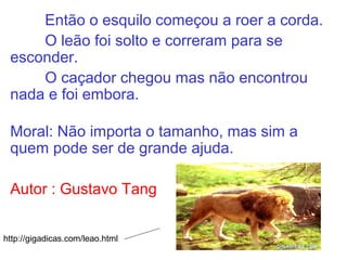 Então o esquilo começou a roer a corda.
O leão foi solto e correram para se
esconder.
O caçador chegou mas não encontrou
nada e foi embora.
Moral: Não importa o tamanho, mas sim a
quem pode ser de grande ajuda.
Autor : Gustavo Tang
http://gigadicas.com/leao.html
 