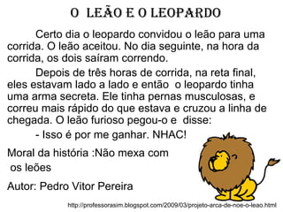 O leãO e O leOpardO
http://professorasim.blogspot.com/2009/03/projeto-arca-de-noe-o-leao.html
Certo dia o leopardo convidou o leão para uma
corrida. O leão aceitou. No dia seguinte, na hora da
corrida, os dois saíram correndo.
Depois de três horas de corrida, na reta final,
eles estavam lado a lado e então o leopardo tinha
uma arma secreta. Ele tinha pernas musculosas, e
correu mais rápido do que estava e cruzou a linha de
chegada. O leão furioso pegou-o e disse:
- Isso é por me ganhar. NHAC!
Moral da história :Não mexa com
os leões
Autor: Pedro Vitor Pereira
 