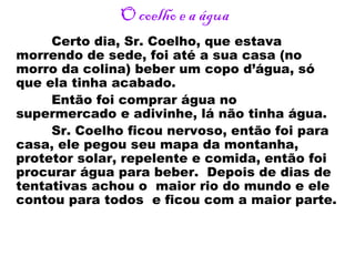 O coelho e a água
Certo dia, Sr. Coelho, que estava
morrendo de sede, foi até a sua casa (no
morro da colina) beber um copo d’água, só
que ela tinha acabado.
Então foi comprar água no
supermercado e adivinhe, lá não tinha água.
Sr. Coelho ficou nervoso, então foi para
casa, ele pegou seu mapa da montanha,
protetor solar, repelente e comida, então foi
procurar água para beber. Depois de dias de
tentativas achou o maior rio do mundo e ele
contou para todos e ficou com a maior parte.
 