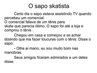 O sapo skatista
Certo dia o sapo estava assistindo TV quando
percebeu um comercial.
O comercial falava de um tênis para
skate que parecia ótimo. O sapo foi até a loja e
comprou o tênis .
Chegou em casa e começou a se achar
dizendo que iria fazer loucuras com o tênis. Disse o
sapo:
- Olha ai mano, eu sou muito bom nas
manobras.
Seus amigos ficaram admirados e um deles
disse:
 