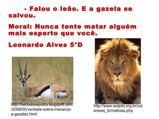 - Falou o leão. E a gazela se
salvou.
Moral: Nunca tente matar alguém
mais esperto que você.
Leonardo Alves 5°D
http://www.ssdpfrj.org.br/cut
enews_br/noticias.php
http://becodosapulha.blogspot.com
/2008/05/verdade-sobre-macacos-
e-gazelas.html
 