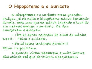 O Hipopótamo e o Suricato
O hipopótamo e o suricato eram grandes
amigos. Já de noite o hipopótamo estava tentando
dormir, mas sem querer estava tapando a toca do
seu grande amigo, o suricato. Os dois
começaram a discutir:
- Tire as patas nojentas de cima da minha
toca!!! - Falou o suricato.
- Eu só estou tentando dormir!!!
Falou o hipopótamo.
E quando viram passaram a noite inteira
discutindo até que dormiram e esqueceram
 