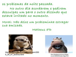 http://blogdaanonymous.blogsp
ot.com/2009/08/cabo-folga.html
http://sabrinaganchoo.blogspot.com/200
9_04_01_archive.html
os problemas da noite passada.
No outro dia acordaram e pediram
desculpas um para o outro dizendo que
estava irritado no momento.
Moral: Não deixe um probleminha estragar
sua amizade.
Matheus 5°D
 