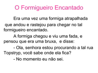 O Formigueiro Encantado
Era uma vez uma formiga atrapalhada
que andou e rastejou para chegar no tal
formigueiro encantado.
A formiga chegou e viu uma fada, e
pensou que era uma bruxa, e disse:
- Ola, senhora estou procurando a tal rua
Topstryp, você sabe onde ela fica?
- No momento eu não sei.
 