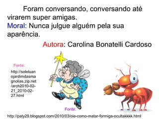 Foram conversando, conversando até
virarem super amigas.
Moral: Nunca julgue alguém pela sua
aparência.
Autora: Carolina Bonatelli Cardoso
http://paty29.blogspot.com/2010/03/oie-como-matar-formiga-ocultakkkk.html
Fonte:
http://soleluan
ojardimdasma
gnolias.zip.net
/arch2010-02-
21_2010-02-
27.html
Fonte:
 
