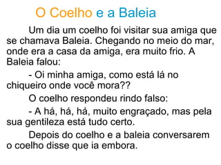 O Coelho e a Baleia
Um dia um coelho foi visitar sua amiga que
se chamava Baleia. Chegando no meio do mar,
onde era a casa da amiga, era muito frio. A
Baleia falou:
- Oi minha amiga, como está lá no
chiqueiro onde você mora??
O coelho respondeu rindo falso:
- A há, há, há, muito engraçado, mas pela
sua gentileza está tudo certo.
Depois do coelho e a baleia conversarem
o coelho disse que ia embora.
 