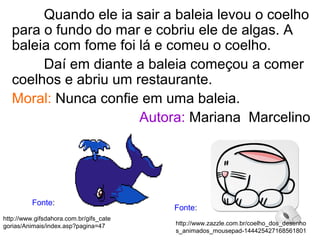 Quando ele ia sair a baleia levou o coelho
para o fundo do mar e cobriu ele de algas. A
baleia com fome foi lá e comeu o coelho.
Daí em diante a baleia começou a comer
coelhos e abriu um restaurante.
Moral: Nunca confie em uma baleia.
Autora: Mariana Marcelino
http://www.zazzle.com.br/coelho_dos_desenho
s_animados_mousepad-144425427168561801
http://www.gifsdahora.com.br/gifs_cate
gorias/Animais/index.asp?pagina=47
Fonte:
Fonte:
 