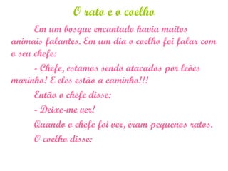 O rato e o coelho
Em um bosque encantado havia muitos
animais falantes. Em um dia o coelho foi falar com
o seu chefe:
- Chefe, estamos sendo atacados por leões
marinho! E eles estão a caminho!!!
Então o chefe disse:
- Deixe-me ver!
Quando o chefe foi ver, eram pequenos ratos.
O coelho disse:
 