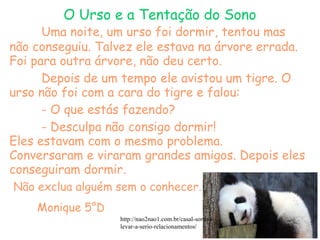 Uma noite, um urso foi dormir, tentou mas
não conseguiu. Talvez ele estava na árvore errada.
Foi para outra árvore, não deu certo.
Depois de um tempo ele avistou um tigre. O
urso não foi com a cara do tigre e falou:
- O que estás fazendo?
- Desculpa não consigo dormir!
Eles estavam com o mesmo problema.
Conversaram e viraram grandes amigos. Depois eles
conseguiram dormir.
Não exclua alguém sem o conhecer.
Monique 5°D
http://nao2nao1.com.br/casal-sorriso-
levar-a-serio-relacionamentos/
O Urso e a Tentação do Sono
 