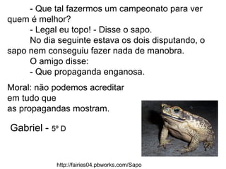 - Que tal fazermos um campeonato para ver
quem é melhor?
- Legal eu topo! - Disse o sapo.
No dia seguinte estava os dois disputando, o
sapo nem conseguiu fazer nada de manobra.
O amigo disse:
- Que propaganda enganosa.
Moral: não podemos acreditar
em tudo que
as propagandas mostram.
http://fairies04.pbworks.com/Sapo
Gabriel - 5º D
 