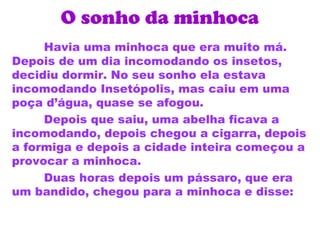 O sonho da minhoca
Havia uma minhoca que era muito má.
Depois de um dia incomodando os insetos,
decidiu dormir. No seu sonho ela estava
incomodando Insetópolis, mas caiu em uma
poça d’água, quase se afogou.
Depois que saiu, uma abelha ficava a
incomodando, depois chegou a cigarra, depois
a formiga e depois a cidade inteira começou a
provocar a minhoca.
Duas horas depois um pássaro, que era
um bandido, chegou para a minhoca e disse:
 