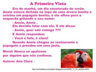 A Primeira Vista
Era de manhã, um dia ensolarado de verão.
Annie estava deitada no topo de uma árvore bonita e
avistou um papagaio bonito, e ele olhou para a
esquerda gritando o seu nome:
- Annie, Annie .
Ela decidiu falar com ele. E ele disse:
- Annie, quer sair comigo ???
E Annie respondeu:
- Você é fofo, é claro!
Quando Annie chegou ao restaurante o
papagaio a prendeu em uma jaula.
Moral: Nunca se apaixone
por alguém que não conhece.
Autora: Ana Clara .
http://centraldascuriosidade.blogspot.com/2009_11_01_archive.html
 