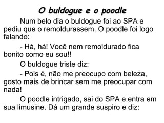 O buldogue e o poodleO buldogue e o poodle
Num belo dia o buldogue foi ao SPA e
pediu que o remoldurassem. O poodle foi logo
falando:
- Há, há! Você nem remoldurado fica
bonito como eu sou!!
O buldogue triste diz:
- Pois é, não me preocupo com beleza,
gosto mais de brincar sem me preocupar com
nada!
O poodle intrigado, sai do SPA e entra em
sua limusine. Dá um grande suspiro e diz:
 