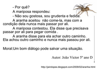 http://jairclopes.blogspot.com/2009/02/aranha.html
- Por quê?
A mariposa respondeu:
- Não sou gostosa, sou grudenta e fedida.
A aranha aceitou não come-la, mas com a
condição dela nunca mais passar por ali.
A mariposa contestou. Ela disse que precisava
passar por ali para pegar comida .
A aranha disse para ela achar outro caminho.
Ela achou outro caminho e nunca mais passou por ali.
Moral:Um bom diálogo pode salvar uma situação.
Autor: João Victor 5º ano D
 