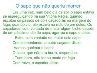 O sapo que não queria morrer
Era uma vez, num belo dia de sol, o sapo estava
se espreguiçando na sua Vitória Régia, quando
escutou os passos de dois caçadores na margem do
lago, quando viu, ele estava na mão de um deles. Os
caçadores, com vontade de matar algum bicho depois
de um péssimo dia de caça, agarrou o sapo e disse:
- Estou com vontade de matar este sapo!
Complementando, o outro caçador disse:
-Vamos queimar o sapo!
O sapo, que não era burro, respondeu:
- Tudo bem, não tenho medo de fogo.
Com raiva, o caçador disse:
 