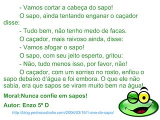 http://blog.pedrocustodio.com/2006/03/16/1-ano-de-sapo/
- Vamos cortar a cabeça do sapo!
O sapo, ainda tentando enganar o caçador
disse:
- Tudo bem, não tenho medo de facas.
O caçador, mais raivoso ainda, disse:
- Vamos afogar o sapo!
O sapo, com seu jeito esperto, gritou:
- Não, tudo menos isso, por favor, não!
O caçador, com um sorriso no rosto, enfiou o
sapo debaixo d’água e foi embora. O que ele não
sabia, era que sapos se viram muito bem na água!
Moral:Nunca confie em sapos!
Autor: Enzo 5º D
 