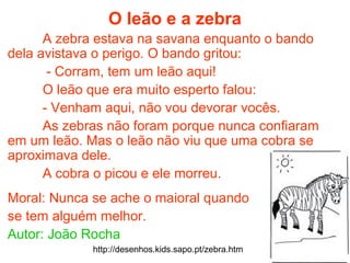 O leão e a zebra
A zebra estava na savana enquanto o bando
dela avistava o perigo. O bando gritou:
- Corram, tem um leão aqui!
O leão que era muito esperto falou:
- Venham aqui, não vou devorar vocês.
As zebras não foram porque nunca confiaram
em um leão. Mas o leão não viu que uma cobra se
aproximava dele.
A cobra o picou e ele morreu.
Moral: Nunca se ache o maioral quando
se tem alguém melhor.
Autor: João Rocha
http://desenhos.kids.sapo.pt/zebra.htm
 