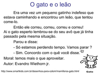 O gato e o leão
Era uma vez um pequeno gatinho indefeso que
estava caminhando e encontrou um leão, que tentou
come-lo.
Então ele correu, correu, correu e correu!
Ai o gato esperto lembrou-se do seu avô que já tinha
passado pela mesma situação.
Parou e disse:
- Só estamos perdendo tempo. Vamos parar ?
- Sim. Concordo com o quê você disse.
Moral: temos mais o que aproveitar.
Autor: Evandro Wiethorn jr.
http://www.smartkids.com.br/desenhos-para-colorir/mamiferos-gato.html
 