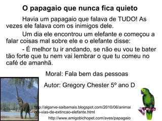 http://www.amigobichopet.com/aves/papagaio.html
http://algarve-saibamais.blogspot.com/2010/06/animais-
em-vias-de-extincao-elefante.html
O papagaio que nunca fica quieto
Havia um papagaio que falava de TUDO! As
vezes ele falava com os inimigos dele.
Um dia ele encontrou um elefante e começou a
falar coisas mal sobre ele e o elefante disse:
- É melhor tu ir andando, se não eu vou te bater
tão forte que tu nem vai lembrar o que tu comeu no
café de amanhã.
Moral: Fala bem das pessoas
Autor: Gregory Chester 5º ano D
 