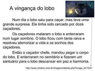 A vingança do lobo
Num dia o lobo saiu para caçar, mas teve uma
grande surpresa. Ele tinha sido cercado por doze
caçadores.
Os caçadores mataram o lobo e enterraram
num lugar sombrio. O lobo ficou com tanta raiva e
resolveu aterrorizar a vida e os sonhos dos
caçadores.
Então o caçador chefe, mandou pegar o corpo
do lobo. E enterraram no cemitério e fizeram um
santuário para o lobo descansar em paz e harmonia.
http://www.imotion.com.br/imagens/details.php?image_id=7241
 