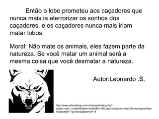 Então o lobo prometeu aos caçadores que
nunca mais ia aterrorizar os sonhos dos
caçadores, e os caçadores nunca mais iriam
matar lobos.
Moral: Não mate os animais, eles fazem parte da
natureza. Se você matar um animal será a
mesma coisa que você desmatar a natureza.
Autor:Leonardo .S.
http://www.afamiliarap.com.br/acasa/index.php?
option=com_content&view=article&id=303:aqui-vocaixa-o-mp3-da-ma-sopra-lobo-
mal&catid=7:qa-famaq&Itemid=14
 