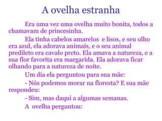 A ovelha estranha
Era uma vez uma ovelha muito bonita, todos a
chamavam de princesinha.
Ela tinha cabelos amarelos e lisos, e seu olho
era azul, ela adorava animais, e o seu animal
predileto era cavalo preto. Ela amava a natureza, e a
sua flor favorita era margarida. Ela adorava ficar
olhando para a natureza de noite.
Um dia ela perguntou para sua mãe:
- Nós podemos morar na floresta? E sua mãe
respondeu:
- Sim, mas daqui a algumas semanas.
A ovelha perguntou:
 
